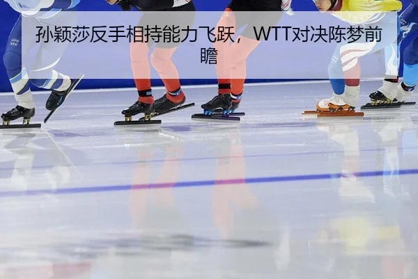 孙颖莎反手相持能力飞跃，WTT对决陈梦前瞻