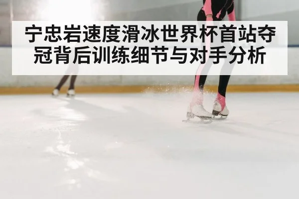 宁忠岩速度滑冰世界杯首站夺冠背后训练细节与对手分析