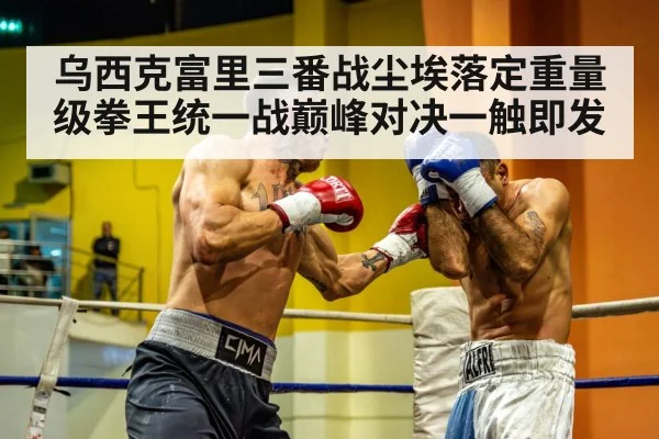 乌西克富里三番战尘埃落定重量级拳王统一战巅峰对决一触即发